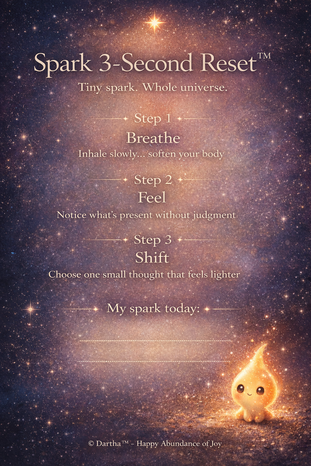 A Happy Abundance of Joy™ creation.

Spark 3-Second Reset™ by Happy Abundance of Joy™ 

A simple, powerful tool to help you shift your energy in just a few seconds. Spark 3-Second Reset™ – Printable